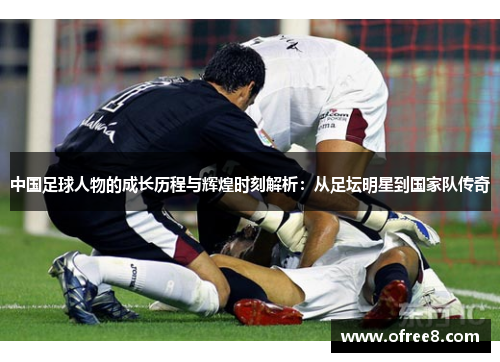 中国足球人物的成长历程与辉煌时刻解析：从足坛明星到国家队传奇